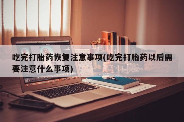 药流药购买微信吃完打胎药恢复注意事项(吃完打胎药以后需要注意什么事项)