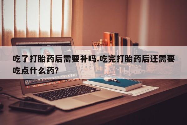 药流药购买微信吃了打胎药后需要补吗.吃完打胎药后还需要吃点什么药?