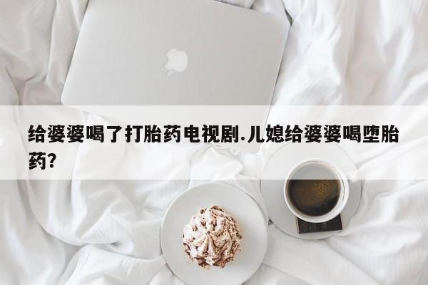 药流药购买微信给婆婆喝了打胎药电视剧.儿媳给婆婆喝堕胎药？