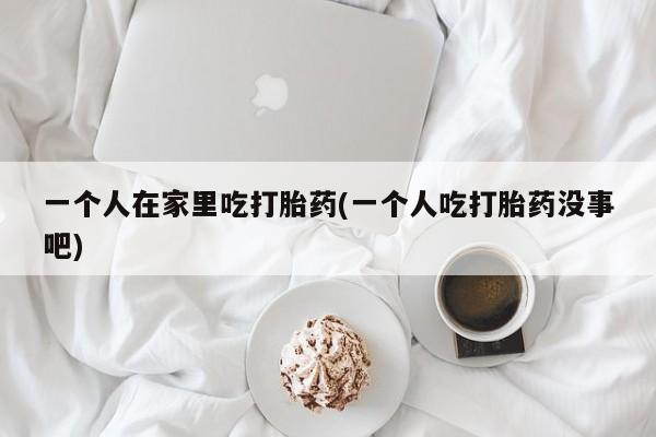 药流药购买微信一个人在家里吃打胎药(一个人吃打胎药没事吧)