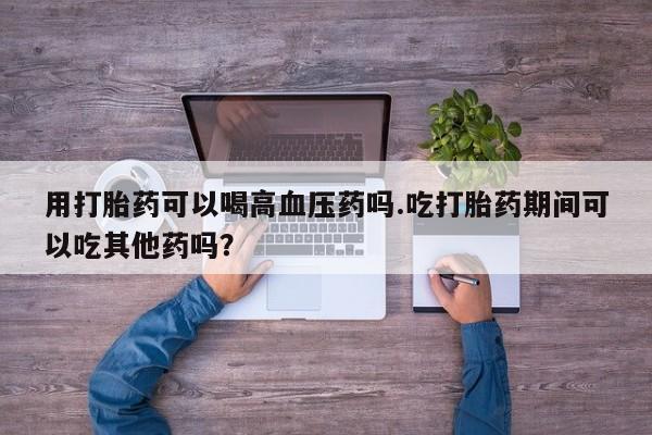 药流药购买微信用打胎药可以喝高血压药吗.吃打胎药期间可以吃其他药吗？
