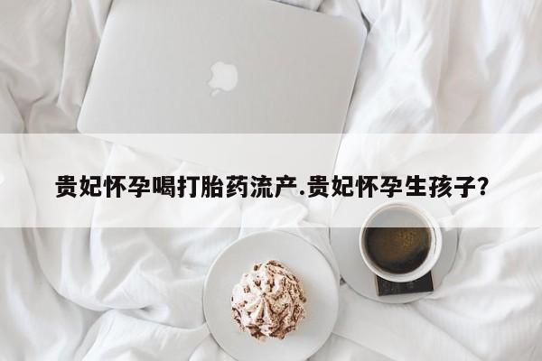 药流药购买微信贵妃怀孕喝打胎药流产.贵妃怀孕生孩子？