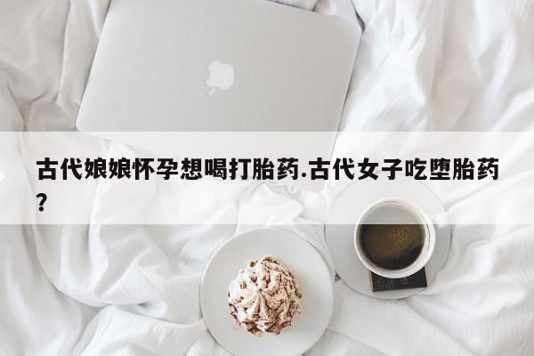 药流药购买微信古代娘娘怀孕想喝打胎药.古代女子吃堕胎药？