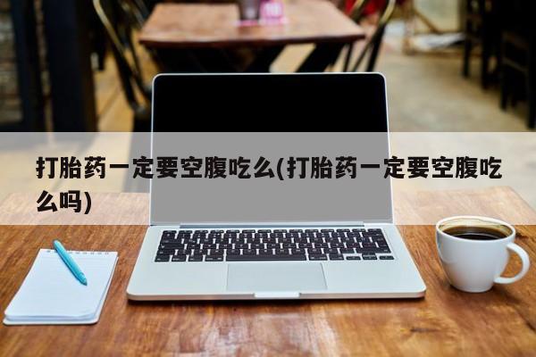 药流药购买微信打胎药一定要空腹吃么(打胎药一定要空腹吃么吗)