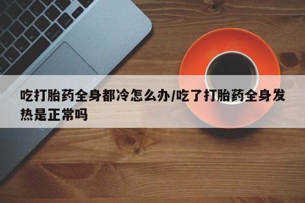 药流药购买微信吃打胎药全身都冷怎么办/吃了打胎药全身发热是正常吗