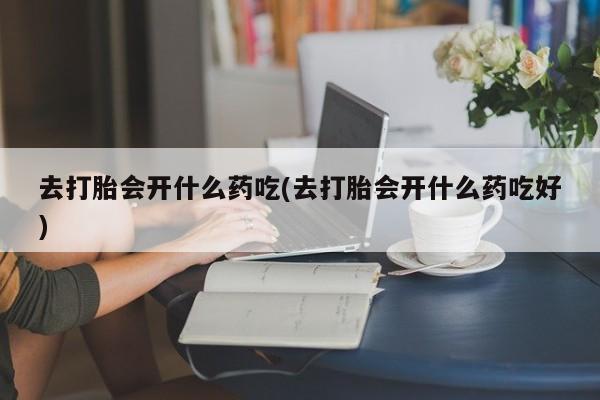 药流药购买微信去打胎会开什么药吃(去打胎会开什么药吃好)