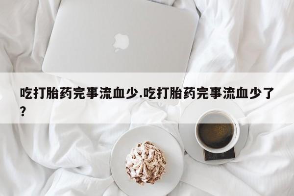 药流药购买微信吃打胎药完事流血少.吃打胎药完事流血少了？