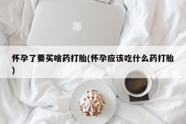 药流药购买微信怀孕了要买啥药打胎(怀孕应该吃什么药打胎)