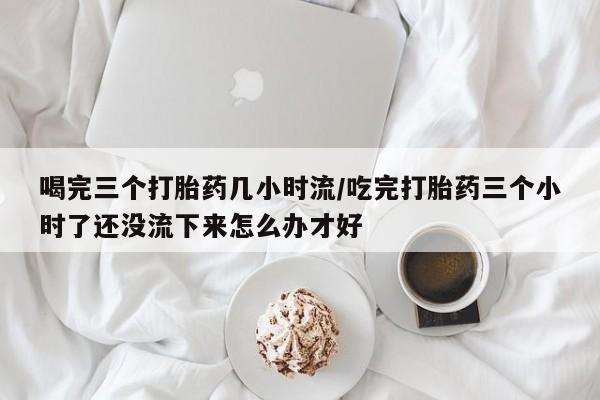 药流药购买微信喝完三个打胎药几小时流/吃完打胎药三个小时了还没流下来怎么办才好