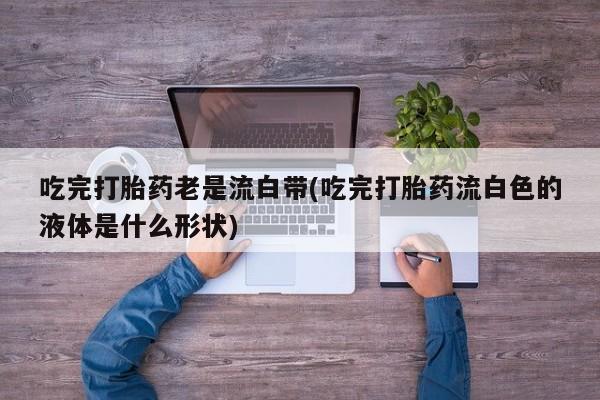 药流药购买微信吃完打胎药老是流白带(吃完打胎药流白色的液体是什么形状)