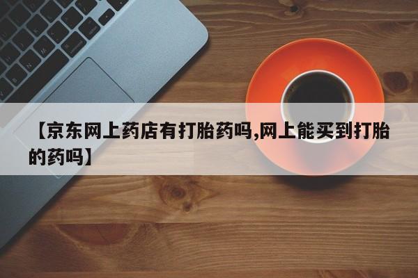 药流药购买微信【京东网上药店有打胎药吗,网上能买到打胎的药吗】