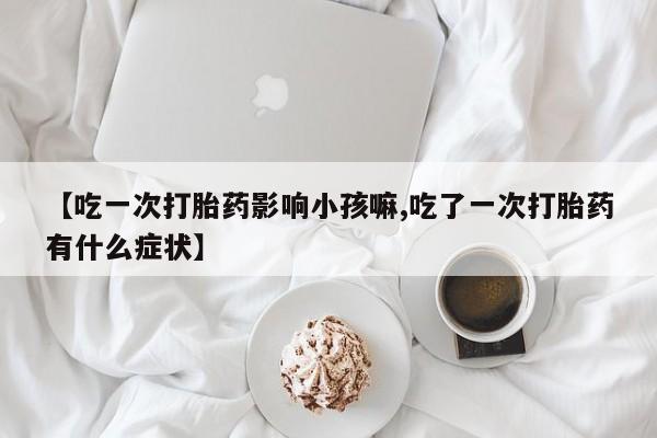 药流药购买微信【吃一次打胎药影响小孩嘛,吃了一次打胎药有什么症状】