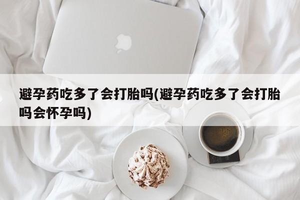 药流药购买微信避孕药吃多了会打胎吗(避孕药吃多了会打胎吗会怀孕吗)
