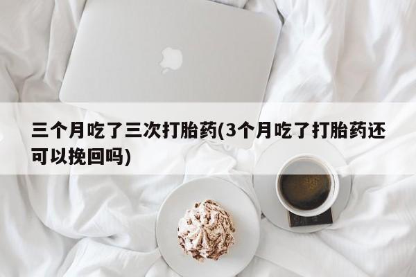 药流药购买微信三个月吃了三次打胎药(3个月吃了打胎药还可以挽回吗)