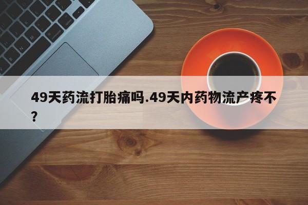 药流药购买微信49天药流打胎痛吗.49天内药物流产疼不？