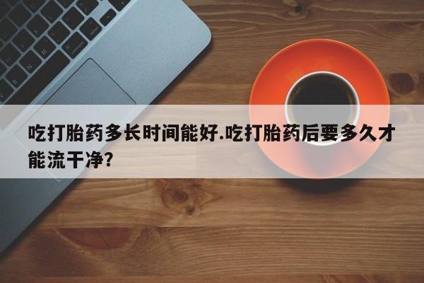 药流药购买微信吃打胎药多长时间能好.吃打胎药后要多久才能流干净？