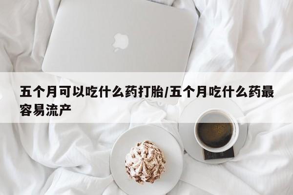 药流药购买微信五个月可以吃什么药打胎/五个月吃什么药最容易流产