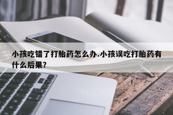 药流药购买微信小孩吃错了打胎药怎么办.小孩误吃打胎药有什么后果？