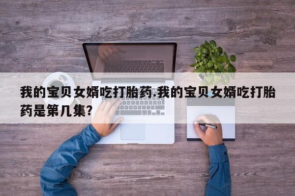 药流药购买微信我的宝贝女婿吃打胎药.我的宝贝女婿吃打胎药是第几集？