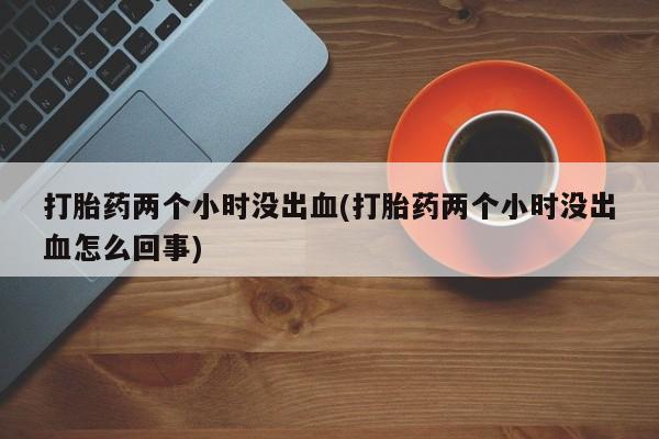 药流药购买微信打胎药两个小时没出血(打胎药两个小时没出血怎么回事)