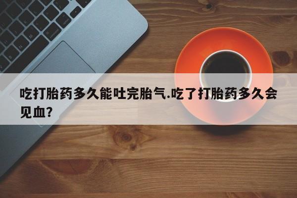 药流药购买微信吃打胎药多久能吐完胎气.吃了打胎药多久会见血？