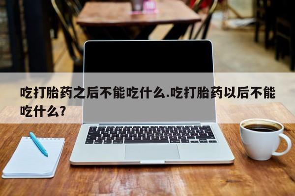 药流药购买微信吃打胎药之后不能吃什么.吃打胎药以后不能吃什么？