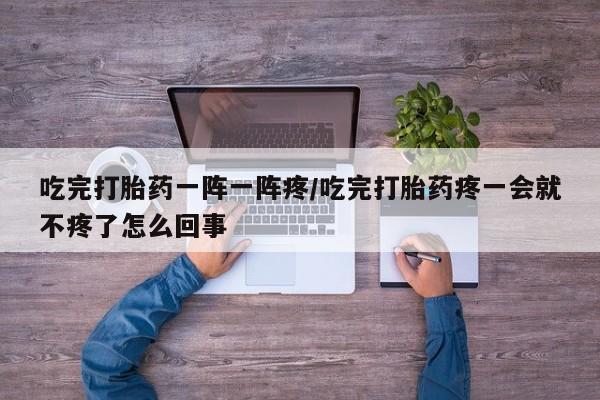 药流药购买微信吃完打胎药一阵一阵疼/吃完打胎药疼一会就不疼了怎么回事