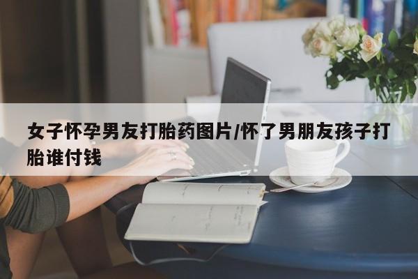 药流药购买微信女子怀孕男友打胎药图片/怀了男朋友孩子打胎谁付钱
