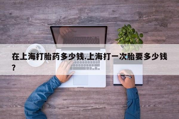 药流药购买微信在上海打胎药多少钱.上海打一次胎要多少钱？
