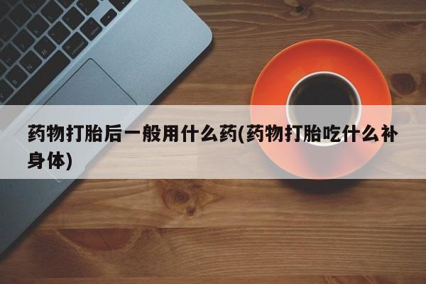 药流药购买微信药物打胎后一般用什么药(药物打胎吃什么补身体)