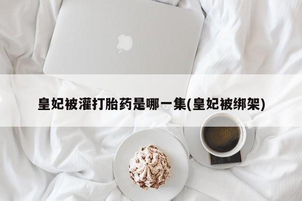 药流药购买微信皇妃被灌打胎药是哪一集(皇妃被绑架)
