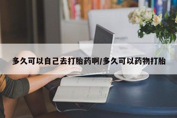 药流药购买微信多久可以自己去打胎药啊/多久可以药物打胎