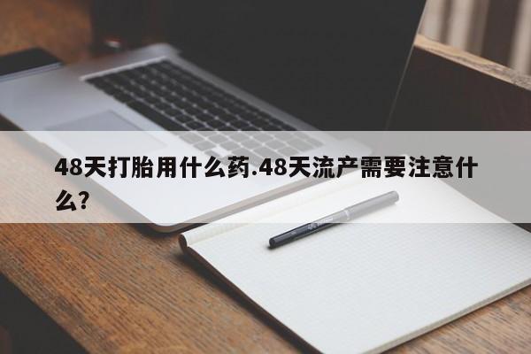 药流药购买微信48天打胎用什么药.48天流产需要注意什么？