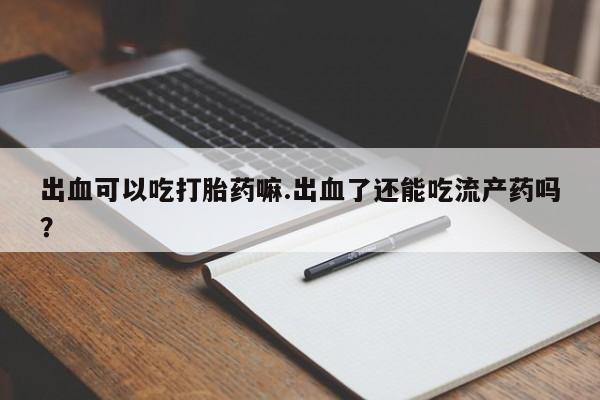药流药购买微信出血可以吃打胎药嘛.出血了还能吃流产药吗？