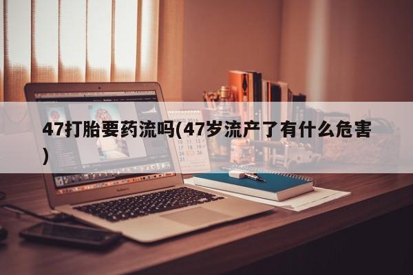 药流药购买微信47打胎要药流吗(47岁流产了有什么危害)
