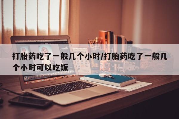 药流药购买微信打胎药吃了一般几个小时/打胎药吃了一般几个小时可以吃饭