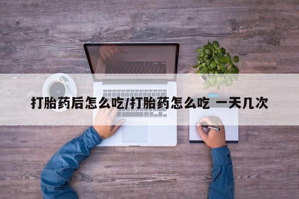 药流药购买微信打胎药后怎么吃/打胎药怎么吃 一天几次