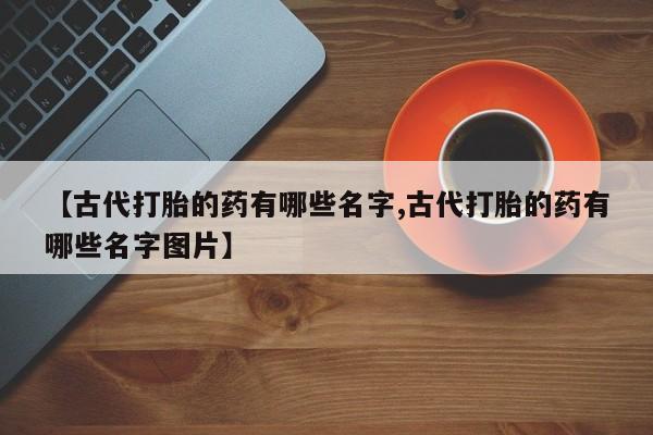 药流药购买微信【古代打胎的药有哪些名字,古代打胎的药有哪些名字图片】