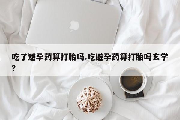 药流药购买微信吃了避孕药算打胎吗.吃避孕药算打胎吗玄学？