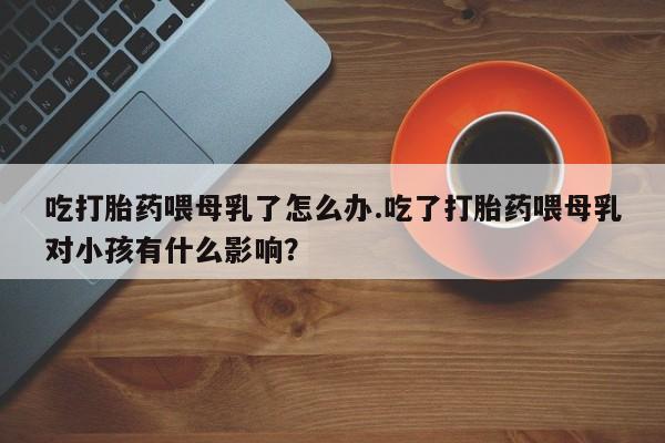 药流药购买微信吃打胎药喂母乳了怎么办.吃了打胎药喂母乳对小孩有什么影响？