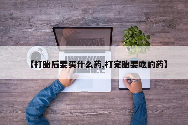 药流药购买微信【打胎后要买什么药,打完胎要吃的药】
