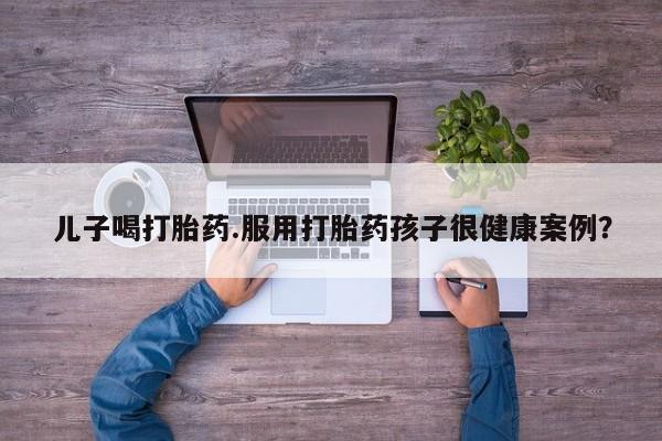 药流药购买微信儿子喝打胎药.服用打胎药孩子很健康案例？