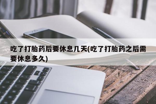 药流药购买微信吃了打胎药后要休息几天(吃了打胎药之后需要休息多久)