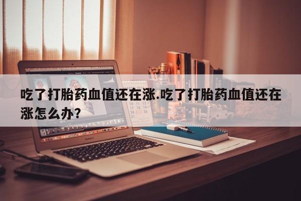 药流药购买微信吃了打胎药血值还在涨.吃了打胎药血值还在涨怎么办？