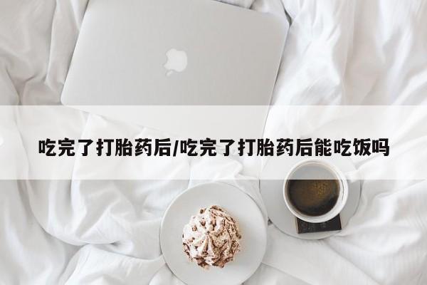 药流药购买微信吃完了打胎药后/吃完了打胎药后能吃饭吗