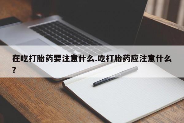 药流药购买微信在吃打胎药要注意什么.吃打胎药应注意什么?