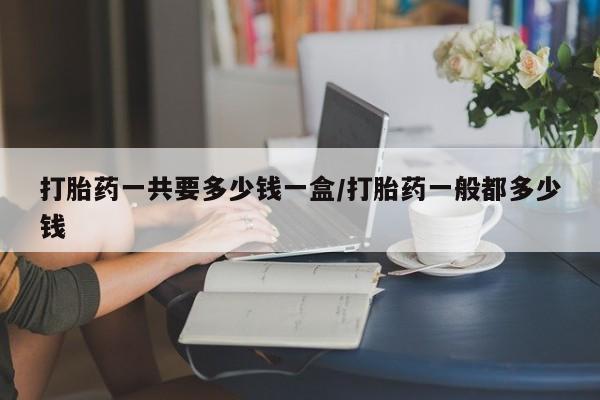 药流药购买微信打胎药一共要多少钱一盒/打胎药一般都多少钱