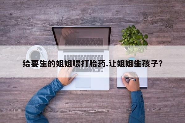 药流药购买微信给要生的姐姐喂打胎药.让姐姐生孩子？