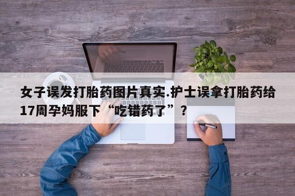 药流药购买微信女子误发打胎药图片真实.护士误拿打胎药给17周孕妈服下“吃错药了”？