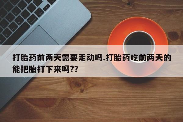 药流药购买微信打胎药前两天需要走动吗.打胎药吃前两天的能把胎打下来吗?？